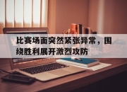 九游体育官网入口-包含比赛场面突然紧张异常，围绕胜利展开激烈攻防的词条